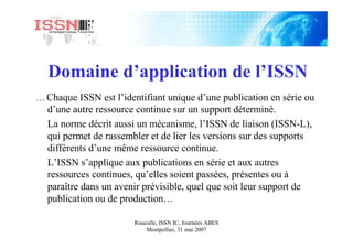 Roucolle, ISSN IC, Journées ABES
Montpellier, 31 mai 2007
Domaine d’application de l’ISSN
… Chaque ISSN est l’identifiant unique d’une publication en série ou
d’une autre ressource continue sur un support déterminé.
La norme décrit aussi un mécanisme, l’ISSN de liaison (ISSN-L),
qui permet de rassembler et de lier les versions sur des supports
différents d’une même ressource continue.
L’ISSN s’applique aux publications en série et aux autres
ressources continues, qu’elles soient passées, présentes ou à
paraître dans un avenir prévisible, quel que soit leur support de
publication ou de production…
 