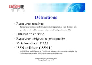 Roucolle, ISSN IC, Journées ABES
Montpellier, 31 mai 2007
Définitions
• Ressource continue
Ressource sur tout support dont la publication se poursuit au cours du temps sans
que la fin en soit prédéterminée, et qui est mise à la disposition du public.
• Publication en série
• Ressource intégratrice permanente
• Métadonnées de l’ISSN
• ISSN de liaison (ISSN-L)
ISSN désigné par le Réseau de l’ISSN pour permettre de rassembler ou de lier les
versions sur des supports différents d’une ressource continue.
 