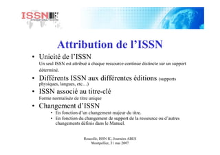 Roucolle, ISSN IC, Journées ABES
Montpellier, 31 mai 2007
Attribution de l’ISSN
• Unicité de l’ISSN
Un seul ISSN est attribué à chaque ressource continue distincte sur un support
déterminé.
• Différents ISSN aux différentes éditions (supports
physiques, langues, etc…)
• ISSN associé au titre-clé
Forme normalisée de titre unique
• Changement d’ISSN
• En fonction d’un changement majeur du titre.
• En fonction du changement de support de la ressource ou d’autres
changements définis dans le Manuel.
 