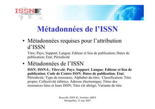 Roucolle, ISSN IC, Journées ABES
Montpellier, 31 mai 2007
Métadonnées de l’ISSN
• Métadonnées requises pour l’attribution
d’ISSN
Titre; Pays; Support; Langue; Editeur et lieu de publication; Dates de
publication; Etat; Périodicité
• Métadonnées de l’ISSN
ISSN; ISSN-L; Titre-clé; Pays; Support; Langue; Editeur et lieu de
publication; Code de Centre ISSN; Dates de publication; Etat;
Périodicité; Type de ressource; Alphabet du titre; Classification; Titre
propre; Collectivité éditrice; Adresse électronique; Titres des
ressources liées et leurs ISSN; Titre clé abrégé; Variante de titre
 
