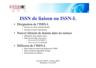 Roucolle, ISSN IC, Journées ABES
Montpellier, 31 mai 2007
ISSN de liaison ou ISSN-L
• Désignation de l’ISSN-L
• Soit par un Centre national déclaré
• Soit par le Centre international
• Nouvel élément de donnée dans les notices
• Obligatoire dans chaque notice
• Dans de nouvelles sous-zones
– De la zone 022 de MARC 21
– De la zone 011 d’UNIMARC
• Diffusion de l’ISSN-L
• Dans toutes les notices du Registre de l’ISSN
• Dans un tableau disponible en ligne
• Directement aux éditeurs
 