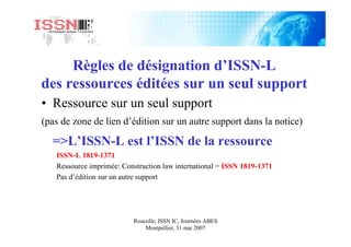 Roucolle, ISSN IC, Journées ABES
Montpellier, 31 mai 2007
Règles de désignation d’ISSN-L
des ressources éditées sur un seul support
• Ressource sur un seul support
(pas de zone de lien d’édition sur un autre support dans la notice)
=>L’ISSN-L est l’ISSN de la ressource
ISSN-L 1819-1371
Ressource imprimée: Construction law international = ISSN 1819-1371
Pas d’édition sur un autre support
 
