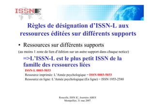 Roucolle, ISSN IC, Journées ABES
Montpellier, 31 mai 2007
Règles de désignation d’ISSN-L aux
ressources éditées sur différents supports
• Ressources sur différents supports
(au moins 1 zone de lien d’édition sur un autre support dans chaque notice)
=>L’ISSN-L est le plus petit ISSN de la
famille des ressources liées
ISSN-L 0003-5033
Ressource imprimée: L’Année psychologique = ISSN 0003-5033
Ressource en ligne: L’Année psychologique (En ligne) = ISSN 1955-2580
 