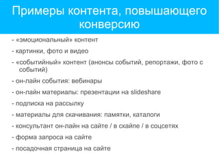 Примеры контента, повышающего
конверсию
- «эмоциональный» контент
- картинки, фото и видео
- «событийный» контент (анонсы событий, репортажи, фото с
событий)
- он-лайн события: вебинары
- он-лайн материалы: презентации на slideshare
- подписка на рассылку
- материалы для скачивания: памятки, каталоги
- консультант он-лайн на сайте / в скайпе / в соцсетях
- форма запроса на сайте
- посадочная страница на сайте
 