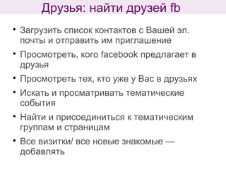 
Загрузить список контактов с Вашей эл.
почты и отправить им приглашение

Просмотреть, кого facebook предлагает в
друзья

Просмотреть тех, кто уже у Вас в друзьях

Искать и просматривать тематические
события

Найти и присоединиться к тематическим
группам и страницам

Все визитки/ все новые знакомые —
добавлять
Друзья: найти друзей fb
 