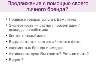 
Привязка товара/ услуги к Вам лично

Экспертность — статьи / презентации /
доклады на событиях

Контент: темы/ идеи

Виды контента: картинки / тексты/ фото

«элементы» бренда и имиджа

Активность: куда Вы ходите? Есть ли фото?

Видео ?
Продвижение с помощью своего
личного бренда?
 
