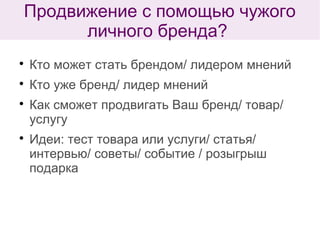 
Кто может стать брендом/ лидером мнений

Кто уже бренд/ лидер мнений

Как сможет продвигать Ваш бренд/ товар/
услугу

Идеи: тест товара или услуги/ статья/
интервью/ советы/ событие / розыгрыш
подарка
Продвижение с помощью чужого
личного бренда?
 