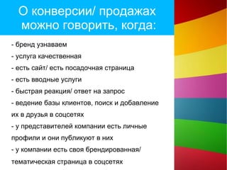 О конверсии/ продажах
можно говорить, когда:
- бренд узнаваем
- услуга качественная
- есть сайт/ есть посадочная страница
- есть вводные услуги
- быстрая реакция/ ответ на запрос
- ведение базы клиентов, поиск и добавление
их в друзья в соцсетях
- у представителей компании есть личные
профили и они публикуют в них
- у компании есть своя брендированная/
тематическая страница в соцсетях
 