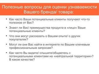 Полезные вопросы для оценки узнаваемости
Вашего бренда/ товара:

Как часто Ваши потенциальные клиенты получают что-то
полезное от Вас?

Знают ли Вас/ преимущества продукта в «лицо» Ваши
потенциальные клиенты?

Что они могут рассказать о Вашем опыте/ о других
покупателях?

Могут ли они Вас найти в интернете по Вашим ключевым
профессиональным запросам?

Как часто Вы видите/ слышите/общаетесь с
потенциальными клиентами на «нейтральной территории»?
В каком качестве?
 