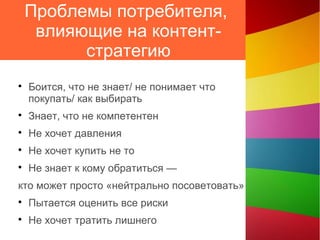 Проблемы потребителя,
влияющие на контент-
стратегию

Боится, что не знает/ не понимает что
покупать/ как выбирать

Знает, что не компетентен

Не хочет давления

Не хочет купить не то

Не знает к кому обратиться —
кто может просто «нейтрально посоветовать»

Пытается оценить все риски

Не хочет тратить лишнего
 