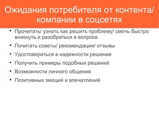 Ожидания потребителя от контента/
компании в соцсетях

Прочитать/ узнать как решить проблему/ смочь быстро
вникнуть и разобраться в вопросе

Почитать советы/ рекомендации/ отзывы

Удостовериться в надежности решения

Получить примеры подобных решений

Возможности личного общения

Позитивных эмоций и впечатлений
 