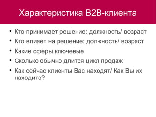 Характеристика В2В-клиента

Кто принимает решение: должность/ возраст

Кто влияет на решение: должность/ возраст

Какие сферы ключевые

Сколько обычно длится цикл продаж

Как сейчас клиенты Вас находят/ Как Вы их
находите?
 