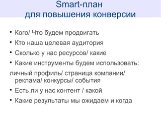 
Кого/ Что будем продвигать

Кто наша целевая аудитория

Сколько у нас ресурсов/ какие

Какие инструменты будем использовать:
личный профиль/ страница компании/
реклама/ конкурсы/ события

Есть ли у нас контент / какой

Какие результаты мы ожидаем и когда
Smart-план
для повышения конверсии
 