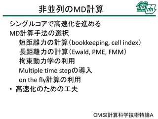 非並列のMD計算
シングルコアで高速化を進める
MD計算手法の選択
短距離力の計算（bookkeeping, cell index）
長距離力の計算（Ewald, PME, FMM）
拘束動力学の利用
Multiple time stepの導入
on the fly計算の利用
• 高速化のための工夫

ＣＭＳＩ計算科学技術特論Ａ

 