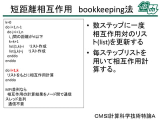 短距離相互作用 bookkeeping法
k=0
do i=1,n-1
do j=i+1,n
i, j間の距離がrl以下
k=k+1
list(1,k)=i リスト作成
list(j,k)=j リスト作成
enddo
enddo
do i=1,k
リストをもとに相互作用計算
enddo

• 数ステップに一度
相互作用対のリス
ト(list)を更新する

• 毎ステップリストを
用いて相互作用計
算する。

MPI並列なら
相互作用の計算結果をノード間で通信
スレッド並列
通信不要

ＣＭＳＩ計算科学技術特論Ａ

 