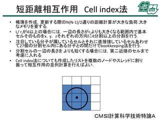 短距離相互作用 Cell index法
• 帳簿を作成，更新する際のN(N-1)/2通りの距離計算が大きな負荷.大き
なメモリを要する．
• L/ rlが4以上の場合には，一辺の長さがrlよりも大きくなる範囲内で基本
セルそのものをx，y， zそれぞれの方向に4分割以上の分割を行う．
• 注目している分子が属しているセルとそれに直接接しているセルあわせ
て27個の分割セル内にある分子との間だけでbookkeeping法を行う．
• 分割セルの一辺の長さを よりも短くする場合には，第二近接のセルまで
考慮に入れる
• Cell index法についても作成したリストを複数のノードやスレッドに割り
振って相互作用の並列計算を行えばよい．

ＣＭＳＩ計算科学技術特論Ａ

 