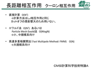 長距離相互作用 クーロン相互作用
• 直接計算 O(N2)
→計算方法はＬＪ相互作用と同じ
カットオフの悪影響大のため用いない。
• エワルド法 O(N2) あるいは
Particle Mesh Ewald法 O(NlogN)
→小、中規模系向け
• 高速多重極展開法（Fast Multipole Method: FMM) O(N)
→大規模系向け

ＣＭＳＩ計算科学技術特論Ａ

 