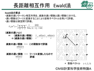 長距離相互作用 Ewald法
Ewald法の要点
・減衰の遅いクーロン相互作用を、減衰の速い関数と遅い関数に分ける。
・遅い関数はフーリエ変換することにより逆格子ベクトルを用いて評価。
・速い関数は実空間で評価。
VN (r N ) 

Qi Q j
1
′1
2  4 0 | ri  r j  Ln |
n i
j

（減衰の遅い1/r）
＝ （減衰の速い関数）
＋（減衰の遅い関数）

1 erf ( r ) erfc( r )


r
r
r

Ln

減衰の速い関数 ・・・ この関数形で評価
erfc( r )
r

減衰の遅い関数 ・・・ フーリエ変換したもので
erf ( r )
評価
r

n 整数ベクトル

(1, 2, 3)

ＣＭＳＩ計算科学技術特論Ａ

 