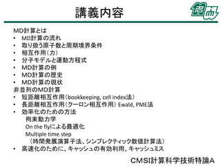 講義内容
ＭＤ計算とは
• MD計算の流れ
• 取り扱う原子数と周期境界条件
• 相互作用（力）
• 分子モデルと運動方程式
• ＭＤ計算の例
• ＭＤ計算の歴史
• ＭＤ計算の現状
非並列のＭＤ計算
• 短距離相互作用（bookkeeping, cell index法）
• 長距離相互作用（クーロン相互作用） Ewald, PME法
• 効率化のための方法
拘束動力学
On the flyによる最適化
Multiple time step
（時間発展演算子法、シンプレクティック数値計算法）
• 高速化のために、キャッシュの有効利用、キャッシュミス

ＣＭＳＩ計算科学技術特論Ａ

 