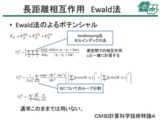 長距離相互作用 Ewald法
• Ewald法のよるポテンシャル
(1)
(2)
(3)
VN  VN  VN  VN

(1)
VN 

(2)
VN

bookkeeping法
セルインデックス法

Qi Q j erfc( | ri  r j  Ln |)
1
′ 0 | ri  rj  Ln |
2 n i j 4

実空間での相互作用
LJと一緒に計算する

2
2
exp( | G |2 /4 2 )  


 

   Qi cos  G  ri      Qi sin  G  ri   

2 0 L3 G  0
| G |2

 i
 
 i



1

Ｇについてのループ分割
(3)
VN

Qi2 
 
i 4 0 

通常このままでは用いない。
ＣＭＳＩ計算科学技術特論Ａ

 