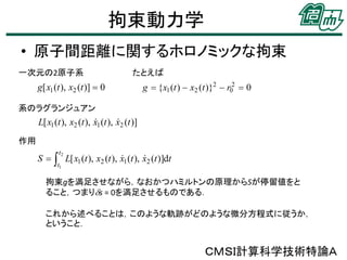 拘束動力学
• 原子間距離に関するホロノミックな拘束
一次元の2原子系

たとえば

系のラグランジュアン

作用

拘束gを満足させながら，なおかつハミルトンの原理からSが停留値をと
ること，つまりds = 0を満足させるものである．
これから述べることは，このような軌跡がどのような微分方程式に従うか，
ということ．

ＣＭＳＩ計算科学技術特論Ａ

 