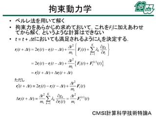 拘束動力学
• ベルレ法を用いて解く
• 拘束力をあらかじめ求めておいて，これをFiに加えあわせ
てから解く，というような計算はできない
• t = t + Dtにおいても満足されるようにλkを決定する．

ただし

ＣＭＳＩ計算科学技術特論Ａ

 