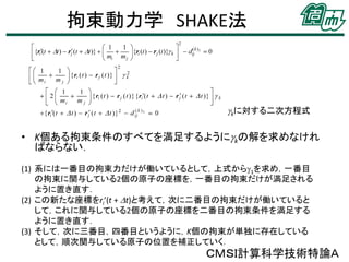 拘束動力学 SHAKE法

gkに対する二次方程式

• K個ある拘束条件のすべてを満足するようにgkの解を求めなけれ
ばならない．
(1) 系には一番目の拘束力だけが働いているとして，上式からg1を求め，一番目
の拘束に関与している2個の原子の座標を，一番目の拘束だけが満足される
ように置き直す．
(2) この新たな座標をri’(t + Dt)と考えて，次に二番目の拘束だけが働いていると
して，これに関与している2個の原子の座標を二番目の拘束条件を満足する
ように置き直す．
(3) そして，次に三番目，四番目というように，K個の拘束が単独に存在している
として，順次関与している原子の位置を補正していく．

ＣＭＳＩ計算科学技術特論Ａ

 
