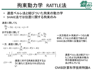 拘束動力学 RATTLE法
• 速度ベルレ法と結びついた拘束の動力学
• SHAKE法では位置に関する拘束のみ
速度に関しても

まず位置に関して
一次方程式 拘束が一つなら解
析的、2つ以上の連立であれば
SHAKE法と同様に反復法で解く．
一方，速度に関して

速度に対する拘束を満足するよ
うに新たに定めなければならな
い

速度ベルレ法と結びつい
たこのような拘束の動力
学の数値解法をRATTLE
法と呼んでいる

ＣＭＳＩ計算科学技術特論Ａ

 