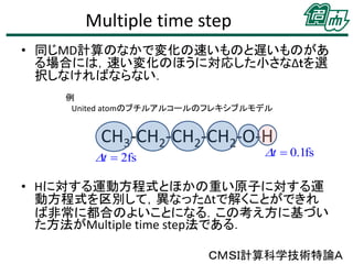 Multiple time step
• 同じMD計算のなかで変化の速いものと遅いものがあ
る場合には，速い変化のほうに対応した小さなΔｔを選
択しなければならない．
例
United atomのブチルアルコールのフレキシブルモデル

CH3-CH2-CH2-CH2-O-H

Dt  2fs

Dt  0.1fs

• Hに対する運動方程式とほかの重い原子に対する運
動方程式を区別して，異なったΔtで解くことができれ
ば非常に都合のよいことになる．この考え方に基づい
た方法がMultiple time step法である．
ＣＭＳＩ計算科学技術特論Ａ

 