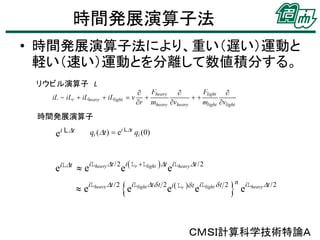 時間発展演算子法
• 時間発展演算子法により、重い（遅い）運動と
軽い（速い）運動とを分離して数値積分する。
リウビル演算子 L

時間発展演算子

eiLDt  eiLheavy Dt /2 ei Lr Llight Dt eiLheavy Dt /2
e

iLheavy Dt /2

e



iLlight Dt d t 2 i  Lr d t iLlight d t 2 n iLheavy Dt /2

e

e

e

ＣＭＳＩ計算科学技術特論Ａ

 