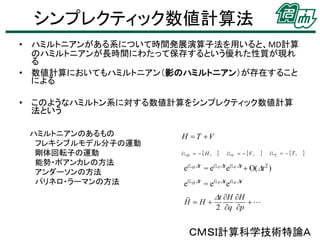 シンプレクティック数値計算法
• ハミルトニアンがある系について時間発展演算子法を用いると、MD計算
のハミルトニアンが長時間にわたって保存するという優れた性質が現れ
る
• 数値計算においてもハミルトニアン（影のハミルトニアン）が存在すること
による
• このようなハミルトン系に対する数値計算をシンプレクティック数値計算
法という
ハミルトニアンのあるもの
フレキシブルモデル分子の運動
剛体回転子の運動
能勢・ポアンカレの方法
アンダーソンの方法
パリネロ・ラーマンの方法

H  T V
iLH    H ,



iLV   V ,



iLT   T ,



eiLH Dt = eiLT Dt eiLV Dt  O(Dt 2 )

eiLH Dt = eiLT Dt eiLV Dt
H H

Dt H H
2 q p



ＣＭＳＩ計算科学技術特論Ａ

 