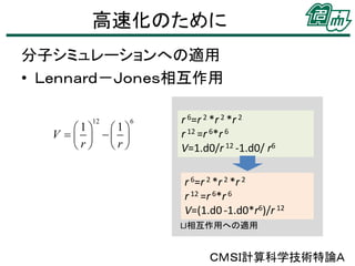 高速化のために
分子シミュレーションへの適用
• Ｌｅｎｎａｒｄ－Ｊｏｎｅｓ相互作用
12

1 1
V     
r r

6

r 6=r 2 *r 2 *r 2
r 12 =r 6*r 6
V=1.d0/r 12 -1.d0/ r6
r 6=r 2 *r 2 *r 2
r 12 =r 6*r 6
V=(1.d0 -1.d0*r6)/r 12
LJ相互作用への適用

ＣＭＳＩ計算科学技術特論Ａ

 