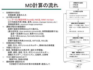 MD計算の流れ
•
•

•

•
•
•

•
•

初期条件の設定
初期座標・速度の入力
分子間力の計算
ＬＪ、クーロン相互作用（Ewald法, PME法, FMM） Hot Spot
分子内相互作用（伸縮、変角、torsion, improper torsion, etc.）
周期境界条件, minimum image convention
運動方程式の数値積分
座標や速度を時間刻みΔtだけ進める。
(差分近似法、Gear predictor-corrector法、時間発展演算子法)
温度一定(能勢-Hoover, 能勢-Poincaré法)
圧力一定(Andersen, Parrinello-Rahman法)
周期境界条件
距離や速度の拘束(SHAKE法、RATTLE法、ROLL法)
初期状態の平衡化
温度、圧力、ポテンシャルエネルギー、興味のある物理量
平衡化できたか？
軌跡、物理量の出力(熱力学、統計力学関数)
座標、速度、温度、圧力、ポテンシャルエネルギー、
運動エネルギー、ハミルトニアン、圧縮率、比熱等
十分に統計はとれたか？
積算平均、誤差の評価
最終座標・速度の出力
引き続き行う次のＭＤ計算の初期座標・速度として

 