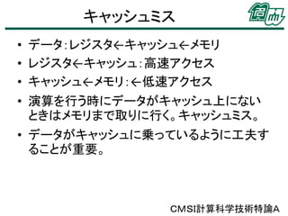 キャッシュミス
• データ：レジスタ←キャッシュ←メモリ
• レジスタ←キャッシュ：高速アクセス
• キャッシュ←メモリ：←低速アクセス

• 演算を行う時にデータがキャッシュ上にない
ときはメモリまで取りに行く。キャッシュミス。
• データがキャッシュに乗っているように工夫す
ることが重要。

ＣＭＳＩ計算科学技術特論Ａ

 
