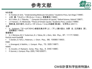 参考文献
ＭＤ全般
• D. Frenkel, B. Smit，“Understanding Molecular Simulation," Academic Press, San Diego（１９９６）．
• 上田 顕，「コンピュータシミュレーション」，朝倉書店（１９９０）．
• M. P. Allen, D. J. Tildesley，“ Computer Simulation of Liquids," Oxford Science, Oxford（１９８７）．
• J. P. Hansen, I. R. McDonald, “Theory of Simple Liquids," Academic Press, London（１９８６）．
• 岡崎 進, 吉井 範行, コンピュータ・シミュレーションの基礎（第2版）, 化学同人（２０１１）．
力学
• H. Goldstein，「ゴールドスタイン新版古典力学（上），（下）」（瀬川富士，矢野 忠，江沢康生 訳），
吉岡書店（１９８３）．
数値積分
• G. J. Martyna, M. E. Tuckerman, D. J. Tobias, M. L. Klein, Mol. Phys., ８７，１１１７（１９９６）．
Particle mesh Ewald法
• T. Darden, D. York, L. Pedersen, J. Chem. Phys., ９８，１００８９（１９９３）．
FMM
• L. Greengard, V. Rokhlin, J. Comput. Phys., ７３，３２５（１９８７）．
SHAKE
• G. Ciccotti, J. P. Ryckaert, Comp. Phys. Rep., ４，３４５（１９８６）．
• P. Gonnet, J. Comput. Phys. ２２０, ７４０（２００７）．

ＣＭＳＩ計算科学技術特論Ａ

 