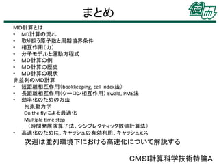 まとめ
ＭＤ計算とは
• MD計算の流れ
• 取り扱う原子数と周期境界条件
• 相互作用（力）
• 分子モデルと運動方程式
• ＭＤ計算の例
• ＭＤ計算の歴史
• ＭＤ計算の現状
非並列のＭＤ計算
• 短距離相互作用（bookkeeping, cell index法）
• 長距離相互作用（クーロン相互作用） Ewald, PME法
• 効率化のための方法
拘束動力学
On the flyによる最適化
Multiple time step
（時間発展演算子法、シンプレクティック数値計算法）
• 高速化のために、キャッシュの有効利用、キャッシュミス

次週は並列環境下における高速化について解説する

ＣＭＳＩ計算科学技術特論Ａ

 
