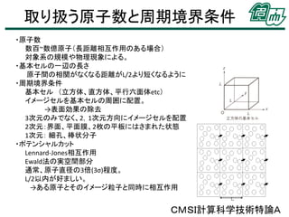 取り扱う原子数と周期境界条件
・原子数
数百~数億原子（長距離相互作用のある場合）
対象系の規模や物理現象による。
・基本セルの一辺の長さ
原子間の相関がなくなる距離がL/2より短くなるように
・周期境界条件
基本セル （立方体、直方体、平行六面体etc）
イメージセルを基本セルの周囲に配置。
→表面効果の除去
3次元のみでなく、2，1次元方向にイメージセルを配置
2次元：界面、平面膜、2枚の平板にはさまれた状態
1次元： 細孔、棒状分子
・ポテンシャルカット
Lennard-Jones相互作用
Ewald法の実空間部分
通常、原子直径の3倍(3σ)程度。
L/2以内が好ましい。
→ある原子とそのイメージ粒子と同時に相互作用

ＣＭＳＩ計算科学技術特論Ａ

 