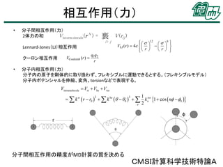 相互作用（力）
•

分子間相互作用（力）
V interm olecule (r N ) =
2体力の和

裹
i> j

Lennard-Jones（LJ）相互作用
クーロン相互作用
•

VCoulomb (r ) 

V (rij )

   12   6 


VLJ (r )  4       
r  
 r 



q1q2
r

分子内相互作用（力）
分子内の原子を剛体的に取り扱わず、フレキシブルに運動できるとする。（フレキシブルモデル）
分子内ポテンシャルを伸縮、変角、torsionなどで表現する。

Vintramolecule  Vst  Vbe  Vtor
1
2
2
  k st  r  r0    k be    0    kntor 1  cos  n  0 
n 2

分子間相互作用の精度がMD計算の質を決める

ＣＭＳＩ計算科学技術特論Ａ

 