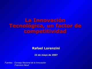 La Innovación Tecnológica, un factor de competitividad Rafael Lorenzini 23 de mayo de 2007 Fuentes:  Consejo Nacional de la Innovación   Francisco Neud 