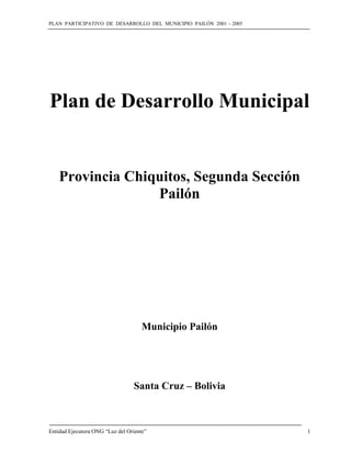 PLAN PARTICIPATIVO DE DESARROLLO DEL MUNICIPIO PAILÓN 2001 – 2005
Entidad Ejecutora ONG “Luz del Oriente” 1
Plan de Desarrollo Municipal
Provincia Chiquitos, Segunda Sección
Pailón
Municipio Pailón
Santa Cruz – Bolivia
 