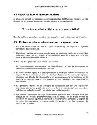 DIAGNOSTICO MUNICIPAL CONSOLIDADO




8.3 Aspectos Económico-productivos
El problema central del aspecto económico-productivo del Municipio Roboré ha sido
definido por los actores sociales e institucionales de la forma siguiente:



         “Estructura económica débil y de baja productividad”


De este problema central derivan otros más específicos que señalamos a continuación:

8.3.1 Problemas relacionados con el sector agropecuario
 En el Municipio existe un marcado predominio del tipo de explotación agrícola
  campesina de subsistencia.

 Explotación agrícola campesina caracterizada por sus bajos niveles de productividad
  reflejados por el desconocimiento e inaccesibilidad a una tecnología adecuada y la
  ineficiente utilización del factor tierra.

 Sistema de explotación rudimentario y tradicional.

 La comercialización agropecuaria es insignificante, ya que la producción es
  destinada mayoritariamente al autoconsumo.

 El factor cultural, ligado a la descapitalización y los bajos niveles de inversión ha
  imposibilitado el inicio de un proceso de diversificación de la producción agrícola,
  situación que dificulta la introducción y en algunos casos la consolidación de la
  práctica de nuevos cultivos, que puedan brindar márgenes más atractivos de
  rentabilidad.

 La ganadería Bovina en el Municipio se caracteriza por ser una explotación
  extensiva, con serios problemas derivados del mal manejo del hato ganadero,
  deficiencias en la alimentación, sanidad y baja calidad genética.

 Los índices zootécnicos de baja productividad ganadera del Municipio están por
  debajo de los índices departamentales, esto se refleja en los bajos niveles de
  inversión en capital operativo (sanidad y mejoramiento genético) y capital de
  inversión (infraestructura y mejoramiento de pasturas) en las unidades de
  producción ganadera.




                                                                                    177
                         ROBORE: “La Perla del Oriente Boliviano”
 