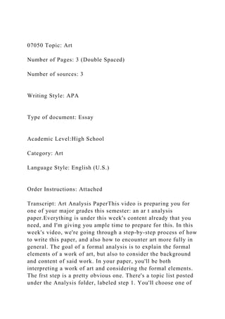 07050 Topic: Art
Number of Pages: 3 (Double Spaced)
Number of sources: 3
Writing Style: APA
Type of document: Essay
Academic Level:High School
Category: Art
Language Style: English (U.S.)
Order Instructions: Attached
Transcript: Art Analysis PaperThis video is preparing you for
one of your major grades this semester: an ar t analysis
paper.Everything is under this week's content already that you
need, and I'm giving you ample time to prepare for this. In this
week's video, we're going through a step-by-step process of how
to write this paper, and also how to encounter art more fully in
general. The goal of a formal analysis is to explain the formal
elements of a work of art, but also to consider the background
and content of said work. In your paper, you'll be both
interpreting a work of art and considering the formal elements.
The frst step is a pretty obvious one. There's a topic list posted
under the Analysis folder, labeled step 1. You'll choose one of
 