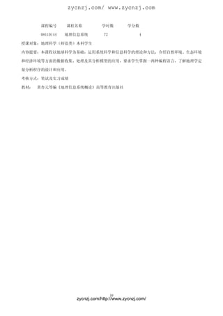 zycnzj.com/ www.zycnzj.com


      课程编号       课程名称          学时数          学分数

      08110144   地理信息系统         72                4

授课对象：地理科学（师范类）本科学生

内容提要：本课程以地球科学为基础，运用系统科学和信息科学的理论和方法，介绍自然环境、生态环境

和经济环境等方面的数据收集、处理及其分析模型的应用，要求学生掌握一两种编程语言，了解地理学定

量分析程序的设计和应用。

考核方式：笔试及实习成绩

教材：   黄杏元等编《地理信息系统概论》高等教育出版社




                                     10
                    zycnzj.com/http://www.zycnzj.com/
 