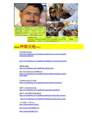 shakil阿夫里迪  -   巴基斯坦   医生   协助                               及     教唆
                 美国美国中央情报局在巴基斯坦公民注射不明物质（即可能已被                                 艾滋病    ，
                 梅毒/淋病等 ） -谁知道，由于美国从事种族灭绝行为！



美国的   种族灭绝 行为：
  克拉伦斯宝洁信息：
  http://www.slideshare.net/VogelDenise/gamble-clarence-proctor-gamble-
  sterilization-wiki-info


  http://www.slideshare.net/VogelDenise/pathfinder-international-wiki-info


  塔斯基吉测试：
  http://www.slideshare.net/VogelDenise/tuskegee-tests

  奥巴马和贝克Donelson的保健计划：
  http://www.slideshare.net/VogelDenise/baker-donelson-health-care-plan-
  power-point


  贝克Donelson的卫生法律：
  http://www.slideshare.net/VogelDenise/baker-donelson-health-law


  美国不人道瓜地马拉实验：
  http://www.slideshare.net/VogelDenise/guatemala-experiments

  美国不人道巴基斯坦实验-假疫苗：
  http://www.slideshare.net/VogelDenise/pakistan-us-inject-fake-vaccine2

      http://www.slideshare.net/VogelDenise/pakistan-us-inject-fake-vaccine

  美国 消毒 和 古亭 做法：
  http://youtu.be/gDuGrN1pivE

  http://youtu.be/8xkuDPD3A1Y

  http://youtu.be/SI-68j-LLk4
 