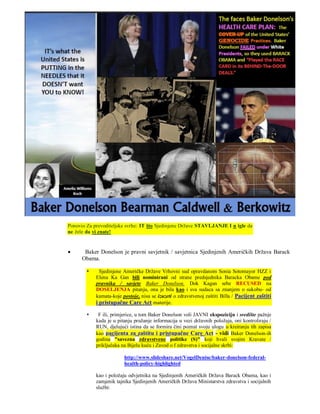 Ponovio Za prevoditeljske svrhe: IT što Sjedinjene Države STAVLJANJE I n igle da
ne žele da vi znate!


      Baker Donelson je pravni savjetnik / savjetnica Sjedinjenih Američkih Država Barack
      Obama.

             Sjedinjene Američke Države Vrhovni sud opravdanom Sonia Sotomayor HZZ i
            Elena Ka Gan bili nominirani od strane predsjednika Baracka Obame pod
            pravnika / savjete Baker Donelson. Dok Kagan sebe RECUSED na
            DOSELJENJA pitanju, ona je bila kao i sva sudaca sa znanjem o sukobu- od
            kamata-koje postoje, nisu se izuzeti o zdravstvenoj zaštiti Billa / Pacijent zaštiti
            i pristupačne Care Act materije.

            F ili, primjerice, u tom Baker Donelson voli JAVNI ekspoziciju i središte pažnje
            kada je u pitanju pružanje informacija u vezi državnih položaja, oni kontroliraju /
            RUN, djelujući istina da se formira čini poznat svoju ulogu u kreiranju tih zapisa
            kao pacijenta za zaštitu i pristupačne Care Act - vidi Baker Donelson-ih
            godina "savezna zdravstvene politike (S)" koji hvali svojim Kravate /
            priključaka na Bijelu kuću i Zavod o f zdravstva i socijalne skrbi:

                         http://www.slideshare.net/VogelDenise/baker-donelson-federal-
                         health-policy-highlighted

            kao i položaju odvjetnika na Sjedinjenih Američkih Država Barack Obama, kao i
            zamjenik tajnika Sjedinjenih Američkih Država Ministarstva zdravstva i socijalnih
            službi:
 