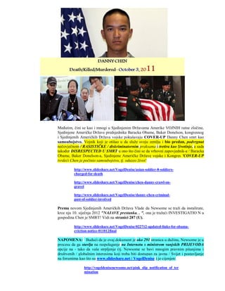 Međutim, čini se kao i mnogi u Sjedinjenim Državama Amerike VOJNIH ratne zločine,
Sjedinjene Američke Države predsjednika Baracka Obame, Baker Donelson, kongresnog
i Sjedinjenih Američkih Država vojske pokušavaju COVER-UP Danny Chen smrt kao
samoubojstvo. Vojnik koji je otišao u da služe svoju zemlju i bio predan, podvrgnut
nečovječnom / RASISTIČKE / diskriminatornim praksama i tretira kao životinje, a sada
također DISRESPECTED U SMRT u ono što čini se da vrhovni zapovjednik-a / Baracka
Obame, Baker Donelson-a, Sjedinjene Američke Države vojske i Kongres 'COVER-UP
tvrdeći Chen je počinio samoubojstvo, tj. oduzeo život!

          http://www.slideshare.net/VogelDenise/asian-soldier-8-soldiers-
          charged-for-death

          http://www.slideshare.net/VogelDenise/chen-danny-crawl-on-
          gravel

          http://www.slideshare.net/VogelDenise/danny-chen-criminal-
          past-of-soldier-involved

Prema novom Sjedinjenih Američkih Država Vlade da Newsome se traži da instalirate,
kroz nju 10. siječnja 2012 "NAJAVE prestanka. . ". ona je tražeći INVESTIGATIO N u
gospodina Chen je SMRT! Vidi na stranici 287 (U).

          http://www.slideshare.net/VogelDenise/022712-updated-links-for-obama-
          eviction-notice-011012final

NAPOMENA: Budući da je ovaj dokument je oko 291 stranica u dužinu, Newsome je u
procesu da ga stavlja na raspolaganje na Internetu s ministrom vanjskih PRIJEVODA
opcije na - tako da vaše strpljenje (tj. Newsome se bavi mnogim pravnim pitanjima i
društvenih / globalnim interesima koji treba biti dostupan za javnu / Svijet i postavljanje
na forumima kao što su www.slideshare.net / VogelDenise ) je cijenjen:

                http://vogeldenisenewsome.net/pink_slip_notification_of_ter
                mination
 