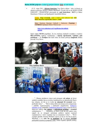 Button JEZIK prijevod se nalazi u gornjem desnom kutu na web stranici.

         O 21. rujna 2011, African-American Troy Davis ubijen / ubio izvršenja za
        ubojstvo policajca WHITE (Marko MacPhail). Čovjek čini se da WHITE SUPR
        EMACIST / RASISTIČKE pravosuda (tj. pod kontrolom / RUN je Baker
        Donelson) i Vrhovni sud Sjedinjenih Američkih Država

              Vratar Uloga ravnatelja ureda u SAD-u sudu (odnosno ured drži
              Baker Donelson zaposlenika James C. Duff)

              Baker Donelson Bearman Caldwell i Berkowitz               Posjeduje /
              CONROLS Sjedinjene Države Vrhovni sud:

                   http://www.slideshare.net/VogelDenise/bd-oilfield-
                   patents

        htjeli vidjeti NETO pogubljen. Za ins značenju sljedećih izvadaka o svjedoci
        RECANTING njihova svjedočenja i osjećaj ugroženosti, Uplašen, pod
        pritiskom i / ili Prisiljen dati lažni iskaz od strane policije (naglasak dodan)
        provodi Troy Davis:




          . . ". Obrana predstavio izjave pod prisegom od sedam od devet
          sudskih svjedoka čija su izvorna svjedočanstva su identificirali Davis
          kao ubojica, ali tko je to tvrdio je mijenjati ili recanted svoj
          prethodni iskaz.". . . "Davis slučaj dobio povećanje javne ekspoziciju
          i podršku organizacijama i istaknutim pojedincima. Nobelovu
          nagradu za mir pobjednik Nadbiskup Desmond Tutu je pozvao da se
          dogovore sudova čuti dokaze o policijskom prisilom i recanted
          svjedočanstvo. ". . . "Odvjetnici za Davis tvrde da niži sudovi nisu
          uspjeli da se omogući saslušanje pažljivo ispitati recanted
          svjedočanstvo i četiri svjedoka koji su umiješane Coles.". . "Bivši
          svjedok optužbe Antoine Williams izjavio je da ne zna tko je pucao
          MacPhail, a to zato što je nepismen ne bi mogao pročitati
          policijskih izvješća je potpisao 1989. Ostali svjedoci optužbe Jeffrey
 
