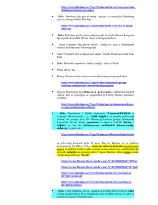 http://www.slideshare.net/VogelDenise/martin-trayvon-prosecutor-
        decisionsentencing-law-policy

    Baker Donelson daje pravni savjet / savjete za ravnatelja Federalnog
    ureda za istrage (Robert Mueller)

        http://www.slideshare.net/VogelDenise/rawls-w-lee-ties-to-baker-
        donelson

    Baker Donelson pruža pravno savjetovanje za nekih članova Kongresa
    Sjedinjenih Američkih Država (Senat i Zastupnički dom)

    Baker Donelson daje pravni savjet / savjete za suca u Sjedinjenim
    Američkim Državama Vrhovnog suda

    Baker Donelson čini se daje pravni savjet / savjete Florida guverner Rick
    Scott

   Baker Donelson zaposlenici bivši tužitelj (a) države Floride

   Popis ide na i na. . .

   George Zimmerman u vrijeme snimanja bio osiguravajućeg društva.

        http://www.slideshare.net/VogelDenise/zimmerman-george-
        shooting-infoinsurance-underwriterhighlighted

   George Zimmerman ima blisku vezu / prijateljstva s službenika Sanford
    policije koji se pojavljuju su osiguranika iz Liberty Mutual Insurance
    Company.

        http://www.slideshare.net/VogelDenise/george-zimmerman-knew-
        several-sanford-police-officials

      Baker Donelson-a i Vladini dužnosnici 'Uzorka-of-PRAKSA u
    stvaranju dokumentacije - tj. lažnih izvješća za potrebe prikrivanja
    zločina. Na primjer stvar Pat Tillman je klasičan primjer Sjedinjenih
    Američkih Država Vlade sposobnost to stvoriti FALSE dokaze /
    Izvješća (tj. kao što videovrpcama, medicinskih dokumentacija,
    obdukcije izvješća itd.)

        http://www.slideshare.net/VogelDenise/pat-tillman-wikipedia-info


    za prikrivanje kaznenih djela. U stvari Trayvon Martina, jer je vladinim
    dužnosnicima '(tj. FBI-a i CIA-e) osnovana obrazac-of-praksa u uništavanju
    dokaza te prikriva zločine jedan svibanj morati osloniti na svjedočanstva sa
    sprovoda redatelj koji promatra tijelo Trayvon Martina i država nema oznake
    / ožiljci da podržavaju "boriti".

        https://secure.filesanywhere.com/fs/v.aspx?v=8a7068865b6271789cae

        https://secure.filesanywhere.com/fs/v.aspx?v=8a7068865b6272b19eab

        http://www.slideshare.net/VogelDenise/martin-trayvon-funeral-
        director-speaksout

        http://www.slideshare.net/VogelDenise/martin-trayvon-funeral-
        directorstestimony

    Sudac u tom predmetu, čini se, i pokušava da biste dobili uvid u to kako
    George Zimmerman je bio u mogućnosti doći do toliko novca navodno su
    primili kroz njegove PayPal račun:
 