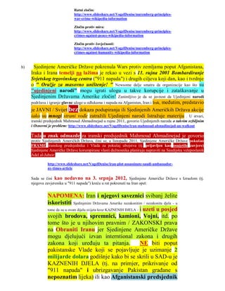 Ratni zločin:
                              http://www.slideshare.net/VogelDenise/nuremberg-principles-
                              war-crime-wikipedia-information

                              Zločin protiv mira:
                              http://www.slideshare.net/VogelDenise/nuremberg-principles-
                              crimes-against-peace-wikipedia-information

                              Zločin protiv čovječnosti:
                              http://www.slideshare.net/VogelDenise/nuremberg-principles-
                              crimes-against-humanity-wikipedia-information



b)    Sjedinjene Američke Države pokrenula Wars protiv zemljama poput Afganistana,
     Iraka i Irana temelji na lažima je rekao u vezi s 11. rujna 2001 Bombardiranje
     Svjetskog trgovinskog centra ("911 napada") i drugih ciljeva koji dan, kao i tvrdnje
     o " Oružje za masovno uništenje! " Newsome dalje smatra da organizacije kao što su
     "ujedinjeni narodi" mogu igrati ulogu u takve korupcije i zataškavanje u
     Sjedinjenim Državama Amerike zločin! Zanimljivo je da se javnost da Ujedinjeni narodi
     podržava i igranje glavne uloge u odlukama i napada na Afganistan, Iran i Irak, međutim, predstavio
     je JAVNI / Svijet bez dokaza podupiranja ili Sjedinjenih Američkih Država akcije
     iako su mnogi strani vođe zatražili Ujedinjeni narodi Istražuje materiju . U stvari,
     iranski predsjednik Mahmoud Ahmadinejad u rujnu 2011, govorio Ujedinjenih naroda o takvim ozbiljnim
     i Osnovni je problem: http://www.slideshare.net/VogelDenise/iran-mahmoud-ahmadinejad-un-walkout

     Tada u znak odmazde za iranski predsjednik Mahmoud Ahmadinejad je govorio
     protiv Sjedinjenih Američkih Država, čini se, u listopadu 2011, Sjedinjene Američke Države pokušao
     FRAME iranskog predsjednika i Vlada za pokušaj ubojstva (tj. prijavljen kao osujetile zavjere)
     Sjedinjene Američke Države korumpirane vlasti dužnosnika planiraju napraviti na Saudijsku veleposlanik
     Adel al-Jubeir:

              http://www.slideshare.net/VogelDenise/iran-plot-assassinate-saudi-ambassador-
              ny-times-article

     Sada se čini kao nedavno na 3. srpnja 2012, Sjedinjene Američke Države s Izraelom (tj.
     njegova zavjerenika u "911 napada") kreću u rat pokrenuti na Iran opet:


              NAPOMENA: Iran i njegovi saveznici svibanj želite
              iskoristiti Sjedinjenim Državama Amerike nezakonitim / nezakonita djela - u
              tome da su u ovom dijelu svijeta kroz KAZNENIH DJELA - i uzeti u posjed
              svojih brodova, spremnici, kamioni, Vojni, itd. po
              tome što je u njihovim pravnim / ZAKONSKI prava
              na Obraniti Iranu jer Sjedinjene Američke Države
              mogu djelujući izvan interntional zakona i drugih
              zakona koji uređuju ta pitanja.                        NE biti poput
              pakistanske Vlade koji se pojavljuje je uzimanje 2
              milijarde dolara godišnje kako bi se skrili u SAD-u je
              KAZNENIH DJELA (tj. na primjer, prikrivanje od
              "911 napada" i ubrizgavanje Pakistan građane s
              nepoznatim lijeka) ili kao Afganistanski predsjednik
 