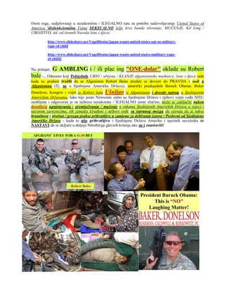 Osim toga, sudjelovanje u nezakonitim / ILEGALNO rata za potrebe zadovoljavanja United States of
America 'disfunkcionalna Vojna SEKSUALNO želje kroz banda silovanje, MUČENJE, Kil Ling /
UBOJSTVO, itd. od stranih Naroda žene i djecu:

         http://www.slideshare.net/VogelDenise/japan-wants-united-states-out-us-military-
         rape-of-child

         http://www.slideshare.net/VogelDenise/japan-wants-united-states-omilitary-rape-
         of-child2

Na primjer,   G AMBLING i / ili plac ing "ONE-dolar" oklade su Robert
bale -., Odnosno koji Pobjednik UBIO / ubijena / KLANJE afganistanske muškarce, žene i djeca tada
kada su građani tražili da se Afganistan Robert Bales predati se dovesti do PRAVDA i sudi u
Afganistanu (Tj. ne u Sjedinjene Američke Države), američki predsjednik Barack Obama, Baker
Donelson, Kongres i vojni je Robert bala Ušuljao iz Afganistana i dovede natrag u Sjedinjenim
Američkim Državama. Iako nije jasno Newsome zašto su Sjedinjene Države i njihovi vojni vođa NISU
zaobljena i odgovoran je za njihovu nezakonitu / ILEGALNO ratne zločine, može se zaključiti nakon
desetljeća ugnjetavanja i premlaćivanju / mučenje u rukama Sjedinjenih Američkih Država u vojsci i
njezinim saveznicima, tih zemalja Građani i njihovi vođe su ispranog mozga da vjeruju da je takva
brutalnost i strašan / grozan prakse prihvatljive u zamjenu za dobivanje iznose / Poslovni od Sjedinjene
Američke Države - kada to nije prihvatljivo i Sjedinjene Države Amerike i njezinih saveznika će
NASTAVI da se uključe u daljnje Nürnberga glavnih kršenja ako ne i zaustaviti!
 